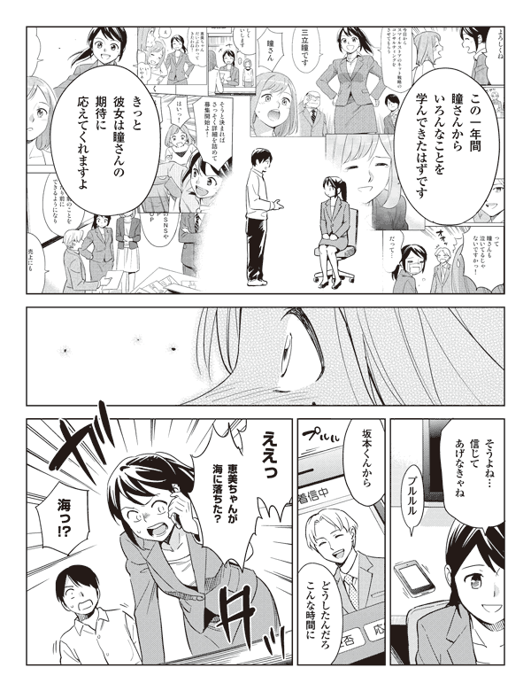 この一年間
瞳さんから
いろんなことを
学んできたはずです

きっと
彼女は瞳さんの
期待に
応えてくれますよ

そうよね…
信じて
あげなきゃね

プルルル

坂本くんから

どうしたんだろ
こんな時間に

ええっ

恵美ちゃんが
海に落ちた？

海っ!?