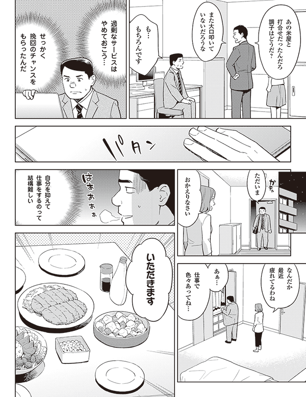 あの米屋と
打合せだったんだろ
調子はどうだ？

また大口叩いて
いないだろうな

も…
もちろんです


過剰なサービスは
やめておこう…

せっかく
挽回のチャンスを
もらったんだ

ただいま

おかえりなさい

なんだか
最近
疲れてるわね

あぁ…

仕事で
色々あってね…

自分を抑えて
仕事をするのって
結構難しい

いただきます
