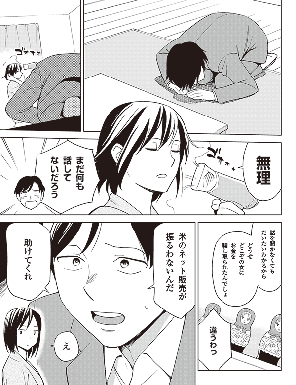 無理

まだ何も
話して
ないだろう

話を聞かなくても
だいたいわかるから

どうせ
どこぞの女に
お金を
騙し取られたんでしょ

違うわっ


米のネット販売が
振るわないんだ

助けてくれ

え