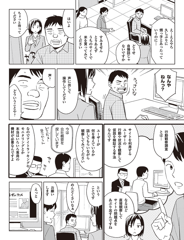 え…ええやろ
久しぶりに
甥っ子とあったって
いうのに…

どうせ
自慢話じゃ
ないですか

すみません
とりあえず
うちのサイトで
米を買ってみて
ください

はいよ

ちょっと待って
ください

なんや
ねんっ？

声に出して
操作してください

声？

どういうことや？

行動観察調査
とは…

サイトを利用する
ユーザーの
行動や状況を観察して
仮説を検証する手法
なんです

なるほど
直接観察して
サイトの問題点を
あぶり出すんですね

ユーザーが
何を考えているか
話してもらいながら
観察してみてください

今は
会社概要を
探しています

なのでアイトラッキングや
モニタリングとか
本当はいろいろ専用の
機材が必要なんですよ

という
ことです

めんどくさいなぁ

お願い
します

えっと