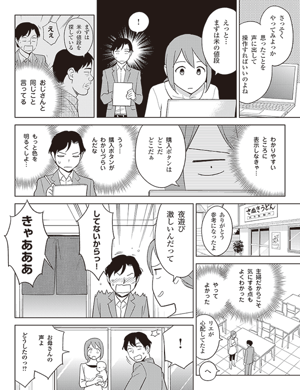 さっそく
やってみよっか

思ったことを
声に出して
操作すればいいのよね


えっと…
まずは米の値段

！

おじさんと
同じこと
言ってる

まずは
米の値段を
探している

えぇ

わかりやすい
ところに
表示しなきゃ…



購入ボタンは
どこだ
どこだぁ

うぅ…
購入ボタンが
わかりづらいんだな

もっと色を
明るくしよ…

ありがとう
参考になったよ

主婦だからこそ
気にする点も
よくわかった

やって
よかった


リエが
心配してたよ

へ

夜遊び
激しいんだって


してないからっ！



きゃあああ

！

お母さんの
声よ

どうしたのっ!?