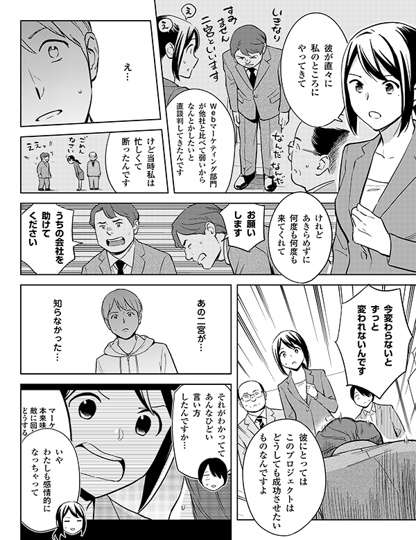 うちの会社を
助けて
ください

お願い
します


けれどあきらめずに
何度も何度も
来てくれて

けど当時私は
忙しくて
断ったんです


Ｗｅｂマーケティング部門が
他社と比べて弱いから
なんとかしたいと
直談判してきたんです


彼が直々に
私のところに
やってきて


知らなかった…

あの二宮が…

彼にとっては
このプロジェクトは
どうしても
成功させたいもの
なんですよ


それがわかってて
あんなひどい言い方
したんですか…

いや
わたしも感情的に
なっちゃって

今変わらないと
ずっと
変われないんです

え…