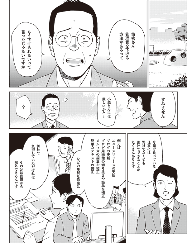 笛吹さん
管理費を下げる
方法があるって



もう下げられないって
言ったじゃないですか

小森さんには
厳しいかと…

すみません


え…

今請け負っている
仕事には
弊社でなくても
御社でできることが
たくさんあります

例えば
ニュースリリースの更新
ブログの更新
ブログ用画像の切り抜きや簡単な補正
メルマガの編集や校正
簡単なテキストの修正

などの単純な作業は


御社で
負担していただければ

その分は費用から
除外できるんです