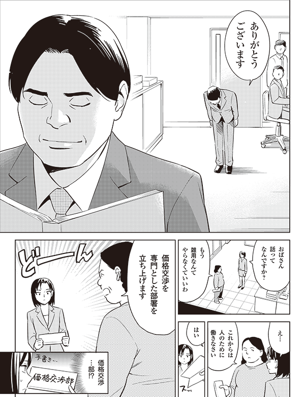 ありがとう
ございます


おばさん
話って
なんですか？

もう
雑用なんて
やらなくていいわ

これからは
人のために
働きなさい

え…

はい

価格交渉を
専門とした部署を
立ち上げます

価格交渉
…部!?