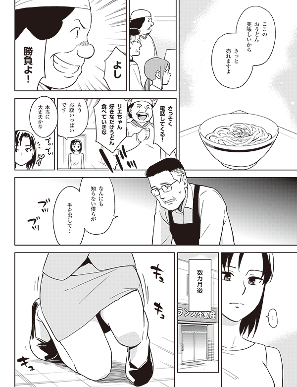 ここの
おうどん
美味しいから

きっと
売れますよ

よし

勝負よ！

さっそく
電話してくる！

リエちゃん
好きなだけうどん
食べていきな

もう
お腹いっぱい
です


本当に
大丈夫かな

なんにも
知らない僕らが

手を出して…

ブツブツ

…


数カ月後