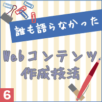 誰も語らなかったWebコンテンツ作成技法vol.6