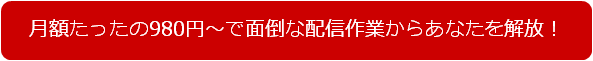 月額たったの980円～で面倒な配信作業からあなたを解放！