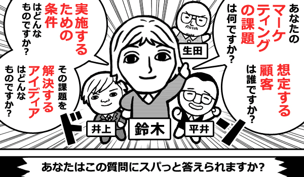 あなたのマーケティングの課題は何ですか？想定する顧客は誰ですか？実施するための条件はどんなものですか？その課題を解決するアイデアはどんなものですか？　あなたはこの質問にスパッと答えられますか？