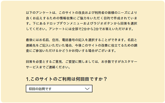 以下のアンケートは、このサイトの改良および利用者の皆様のニーズにより良くお応えするための情報収集にご協力をいただく目的で作成されています。下にあるドロップダウンメニューおよびラジオボタンから回答を選択してください。アンケートには全部で2分から3分でお答えいただけます。

最後にはお名前、住所、電話番号の記入を選択することができます。名前と連絡先をご記入いただいた場合、今後このサイトの改善に役立てるための調査にご参加いただけるかどうかお伺いする場合がございます。

回答を必要とするご意見、ご要望に関しましては、お手数ですがカスタマーサービスまでご連絡ください。

1.このサイトのご利用は何回目ですか？

初回の訪問です