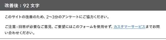 改善後：92文字

このサイトの改善のため、2〜3分のアンケートにご協力ください。
ご注意：回答が必要なご意見、ご要望にはこのフォームを使用せず、カスタマーサービスまでお問い合わせください。