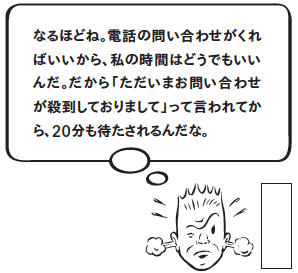 なるほどね。電話の問い合わせがくればいいから、私の時間はどうでもいいんだ。だから「ただいまお問い合わせが殺到しておりまして」って言われてから、20分も待たされるんだな。
