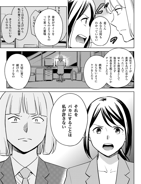 圭くん
あなたは何も
わかっていない

彼女がサイトを
子どものようなもの
って言った意味

自社サイトが
産声をあげた日から
たった一人で
Ｗｅｂ担当者として
毎日欠かさず
不具合を起こさないか
チェックしたり

病気に
ならないように
ケアをしたり

大切に育て
続けた
サイトなの

それを
バカにすることは
私が許さない