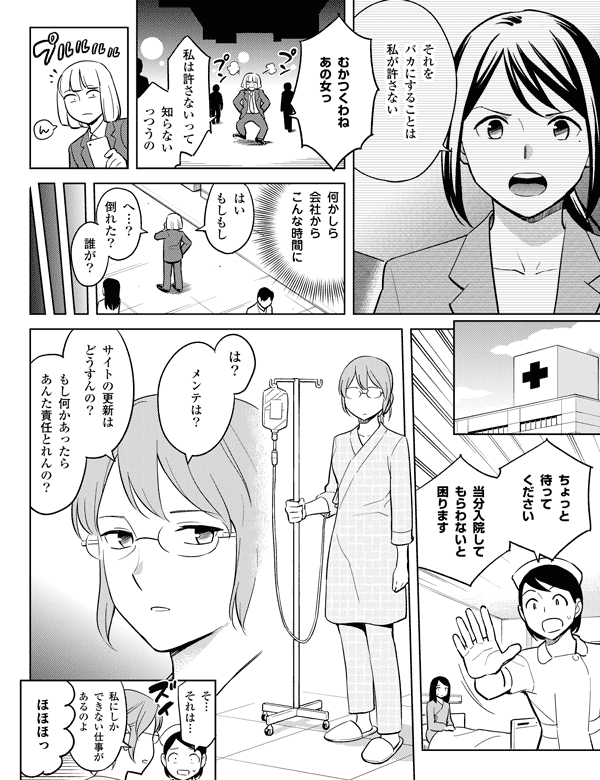 それを
バカにすることは
私が許さない
むかつくわね
あの女っ
私は許さないって
知らない
っつうの
何かしら
会社から
こんな時間に
ちょっと
待って
ください
当分入院して
もらわないと
困ります
は？
サイトの更新は
どうすんの？
もし何かあったら
あんた責任とれんの？
メンテは?
ほほほっ
私にしか
できない仕事が
あるのよ
そ…
それは…
誰が？
へ…？
倒れた？
はい
もしもし