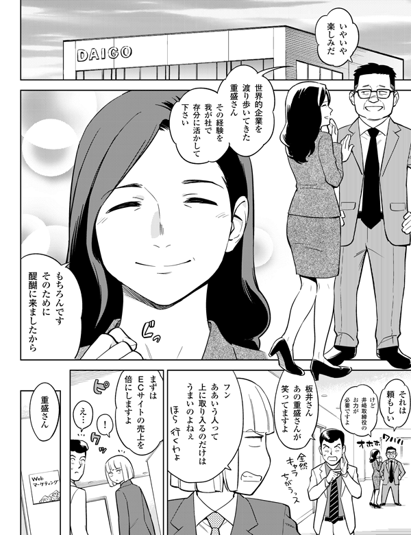 その経験を
我が社で
存分に活かして
下さい
世界的企業を
渡り歩いてきた
重盛さん
けど
井崎取締役の
お力が
必要ですよ
それは
頼もしい
もちろんです
そのために
醍醐に来ましたから
重盛さん
え…
フン
ああいう人って
上に取り入るの
だけは
うまいのよねぇ
板井さん
あの重盛さんが
笑ってますよ
まずは
ＥＣサイトの
売上を
倍にしますよ
！
いやいや
楽しみだ