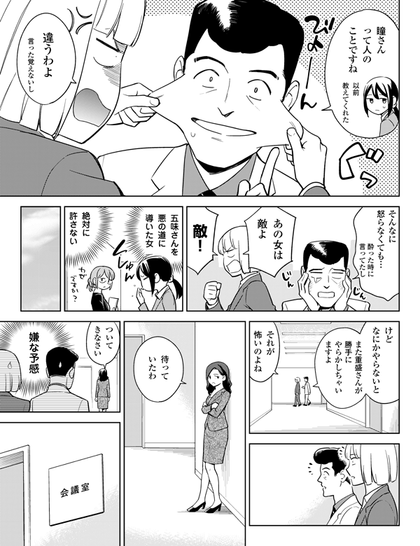 以前
教えてくれた
酔った時に
言ってたし
言った覚えないし
瞳さん
って人の
ことですね
違うわよ
敵！
絶対に
許さない
五味さんを
悪の道に
導いた女
あの女は
敵よ
そんなに
怒らなくても…
けど
なにかやらないと
また重盛さんが
勝手に
やらかしちゃい
ますよ
嫌な予感
ついて
きなさい
待って
いたわ
それが
怖いのよね