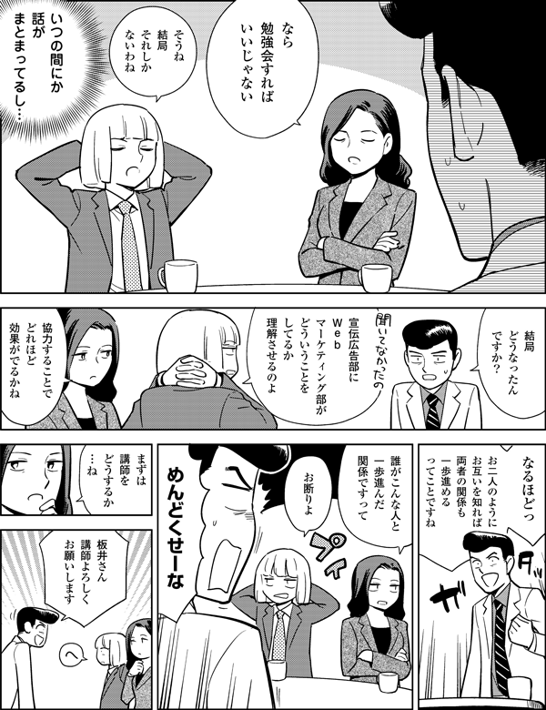 いつの間にか
話が
まとまってるし…
そうね
結局
それしか
ないわね
なら
勉強会すれば
いいじゃない
結局
どうなったん
ですか？
宣伝広告部に
Ｗｅｂ
マーケティング部が
どういうことを
してるか
奴らに
理解させるのよ
板井さん
講師よろしく
お願いします
めんど
くせーな
協力することで
どれほど
効果がでるかね
なるほどっ
お二人のように
お互いを知れば
両者の関係も
一歩進める
ってことですね
誰が
こんな人と
一歩進んだ
関係ですって
お断りよ
まずは
講師を
どうするか
…ね