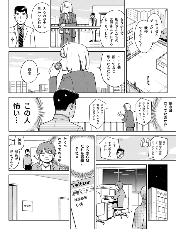 ガタガタ
言わずにさっさと
やりなさいよ
ストレート
ぶち込んじゃえば
よかったのに
たくっ
わかってねぇな
聞き耳
立ててたのか!?
エゴサーチしても
なにも
ひっかからねぇ
えぇ
まだやるん
っすか
ほら
勉強会の資料
ブラッシュ
アップするわよ
我慢
できなくて…
神原
部長が
呼んでるぞ
すみませんでした…
もう少しで
板井さんたちの
苦労をムダにする
ところでした
入るのが
少し
早かったわね
え…
１・２発
殴ってると
思ったんだけど
残念
この人
怖い…