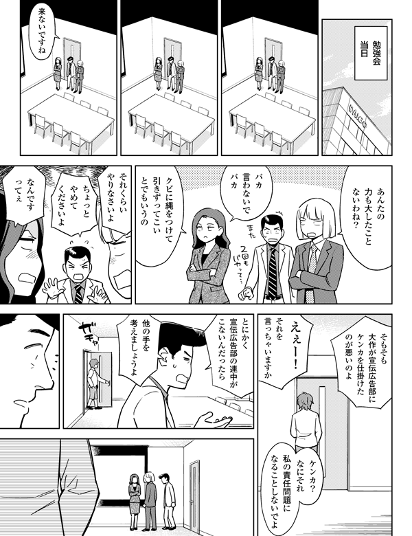 他の手を
考えましょうよ
ケンカ？
なにそれ
私の責任問題に
なることしないでよ
それを
言っちゃいますか
えぇー！
そもそも
大作が宣伝広告部に
ケンカを仕掛けた
のが悪いのよ
勉強会
当日
来ないですね
あんたの
力も大したこと
ないわね？
バカ
言わないで
バカ
クビに鎖をつけて
引きずってこい
とでもいうの
それくらい
やりなさいよ
なんです
ってぇ
ちょっと
やめて
くださいよ
とにかく
宣伝広告部の
連中がこないん
だったら