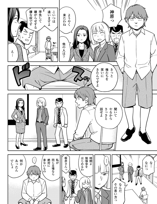 聞いて
やるから
さっさと
話せよ
きっと
俺たちを
笑いに
きたんですよ
な…
なにっ
なんだ
その言い方っ
率先して
嫌がらせする
嫌な奴です
何か
あったん
でしょ
私が
同じ立場なら
絶対に
来ないもの
板井さんっ
時間よ
勉強会を
はじめるわ
…
え…
神原っ
ようやく
来たわね
他の人は？
こいつは
違いますよ