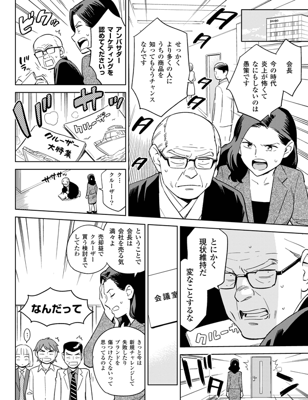 売却益でクルーザー買う検討までしてたわなんだってということで会長は会社を売る気満々よ
きっと今は新規チャレンジして失敗したりブランドを傷つけたくないって思ってるのよ会長今の時代炎上が怖くてなにもしないのは愚策ですせっかくより多くの人にうちの商品を知ってもらうチャンスなんですアンバサダーマーケティングを認めてくださいっク…クルーザー？とにかく現状維持だ変なことするな