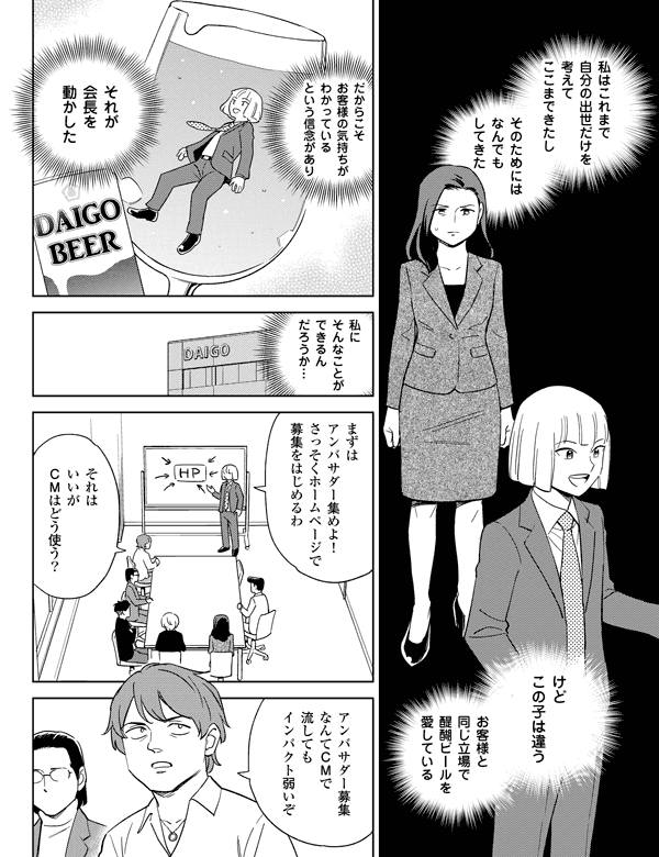 私にそんなことができるんだろうか…醍醐を愛しているからこそけどこの子は違うそれはいいがＣＭはどう使う？その信念が会長を動かした私はこれまで自分の出世だけを考えてここまできたしそのためにはなんでもしてきた本当に醍醐ビールのことしか考えていない…まずはアンバサダー集めよ！さっそくホームページで募集をはじめるわアンバサダー募集なんてＣＭで流してもインパクト弱いぞ
