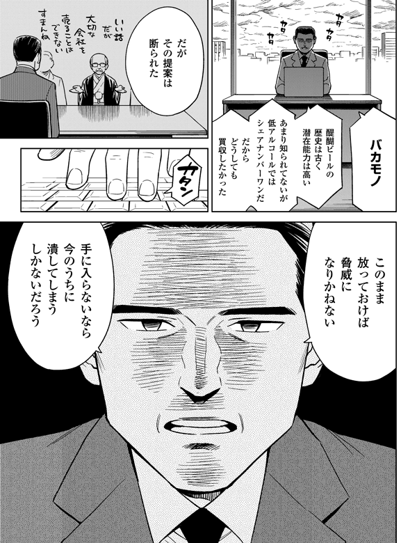 バカモノこのまま放っておけば脅威になりかねないだがその提案は断られた手に入らないなら今のうちに潰してしまうしかないだろう醍醐ビールの歴史は古く潜在能力は高いあまり知られてないが低アルコールではシェアナンバーワンだだからどうしても買収したかった
