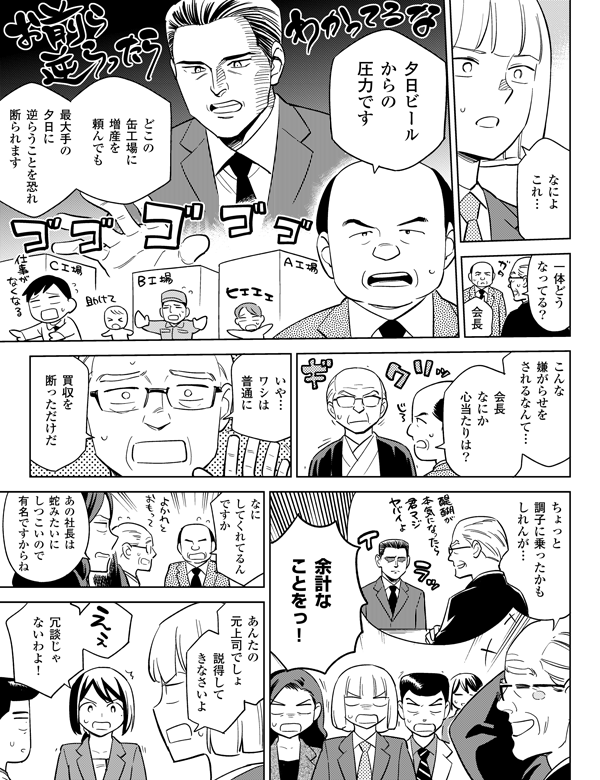 
冗談じゃないわよ！説得してきなさいよ
夕日ビールからの圧力です
会長なにか心当たりは？
買収を断っただけだ会長一体どうなってる？
最大手の夕日に逆らうことを恐れ断られます
こんな嫌がらせをされるなんて…
いや…ワシは普通に
ちょっと調子に乗ったかもしれんが…
余計なことをっ！
どこの缶工場に増産を頼んでも
なによこれ…
あの社長は蛇みたいにしつこいで有名ですからね
なにしてくれてるんですか
あんたの元上司でしょ
