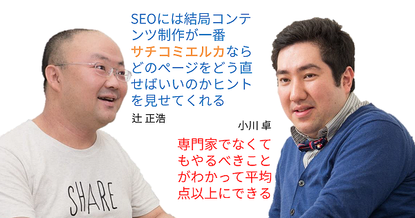 辻 正浩
SEOには結局コンテンツ制作が一番
サチコミエルカならどのページをどう直せばいいのかヒントを見せてくれる
小川 卓
専門家でなくてもやるべきことがわかって平均点以上にできる