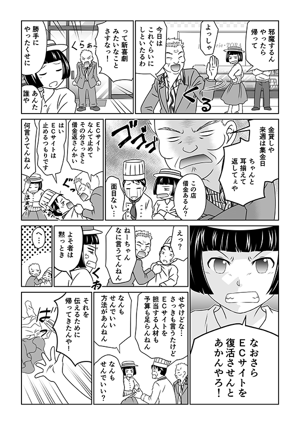 邪魔するんやったら帰って
よっしゃ今日はこれぐらいにしといたるわ
って新喜劇みたいなことさすなっ!
勝手にやったくせに
あんた誰や
金貸しや 来週は集金日 ちゃんと耳揃えて返してぇや
この店借金あるん?
面目ない…
ECサイトなんて止めて その分さっさと借金返さんかい
はい
ECサイトは止めるつもりです
何言うてんねん
なおさらECサイトを復活させんとあかんやろ!
えっ?
ねーちゃんなに言うてんねん
よそ者は黙っとき
へ…
せやけどな… さっきも言うたけどECサイトを担当する人材も予算も足らんねん
なんもせんでいい 方法があんねん
なんもせんでいい?
それを伝えるために帰ってきたんや!