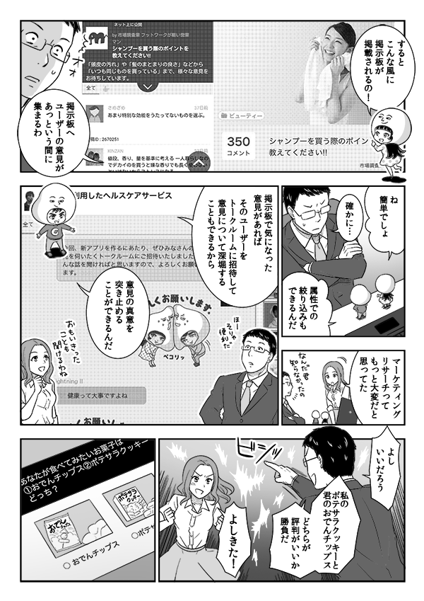 
するとこんな風に
掲示板が掲載されるの！
掲示板へ
ユーザーの意見が
あっという間に
集まるわ
ね
簡単でしょ
確かに…
属性での
絞り込みも
できるんだ
マーケティング
リサーチって
もっと大変だと
思ってた
掲示板で気になった意見があれば
そのユーザーをトークルームに招待して
意見について深堀することもできるから
意見の真意を突き止めることができるんだ
よし
いいだろう
私のポテサラクッキーと
君のおでんチップス
どちらが
評判がいいか
勝負だ
よしきた！
