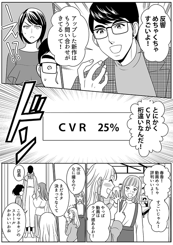 反響 めちゃくちゃ すごいよ！
アップした新作は　もう問い合わせが　きてるって！
とにかく ＣＶＲが 桁違いなんだ！
ＣＶＲ　25％
春香！ 動画めっちゃ 評判いいよ！
すごいじゃん！
やっぱ 動画は ライブ感あるわ！
次は なに撮るの?
まだネタ　決まってなくて
店長
このマネキンの ストール かわいいわね
