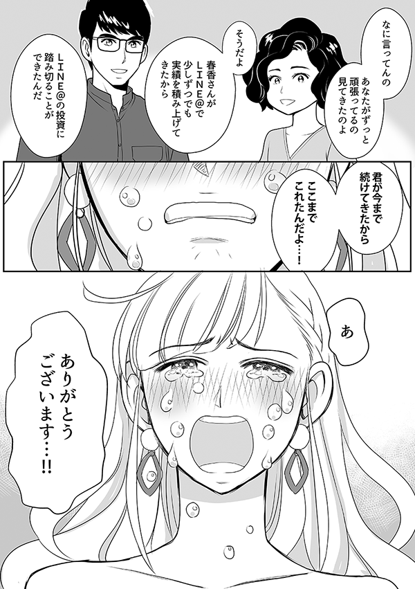 なに言ってんの
あなたがずっと頑張ってるの見てきたのよ
そうだよ
春香さんがＬＩＮＥ＠で少しずつでも実績を積み上げてきたから
ＬＩＮＥ＠の投資に踏み切ることができたんだ
君が今まで続けてきたから
ここまでこれたんだよ…！
あ
ありがとうございます…!!
