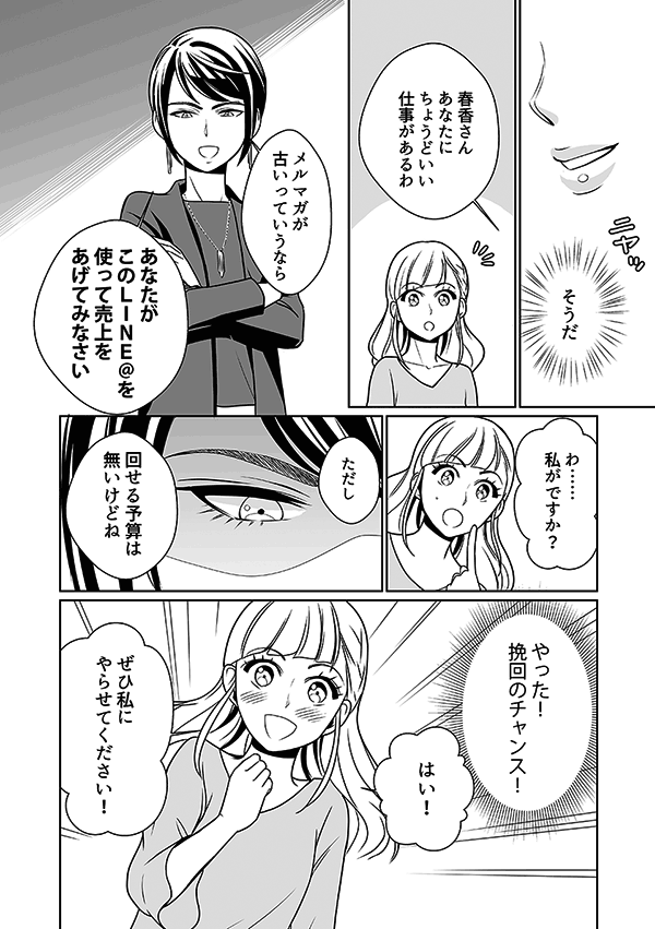 女王は春香に「そうだ、あなたに丁度いい仕事があるわ。メルマガが古いっていうならこのLINE＠を使って売上をあげてみなさい。ただし回せる予算は無いけどね」
春香は、普段からファッション情報をLINEでみているので、自分でもできるかもしれない、挽回のチャンスをもらえたと勘違い。春香は部長にお願いして、LINE@運営を任されることになった。しかし、これも女王のイビリなので、無論、予算はつかない。
春香「はい！ぜひ私にやらせてください！」