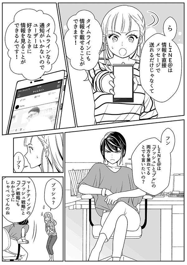 ら
ＬＩＮＥ＠は情報を直接メッセージで送れるだけじゃなくて
タイムラインにも情報を載せることができます！
タイムラインなら通知がいかないのでユーザーは好きなときに情報を見ることができるんです！
フン
ＬＩＮＥ＠は『プッシュ』と『プル』の両方を兼ねてるとでも言いたいの？
…プ？
プッシュ？
マーケティングの『プッシュ戦略』と『プル戦略』もわからずにしゃべってんのね