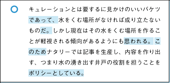 ○　キュレーションとは要するに見かけのいいバケツであって、水をくむ場所がなければ成り立たないものだ。しかし現在はその水をくむ場所を作ることが軽視される傾向があるようにも思われる。このためナタリーでは記事を生産し、内容を作り出す、つまり水の湧き出す井戸の役割を担うことをポリシーとしている。