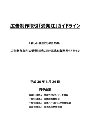 広告制作取引「受発注」ガイドライン 「新しい働き方」のための、広告制作取引の受発注時における基本業務ガイドライン 平成30 年3 月26 日 公益社団法人日本アドバタイザーズ協会、一般社団法人日本広告業協会、一般社団法人日本アド・コンテンツ制作協会、公益社団法人日本広告制作協会