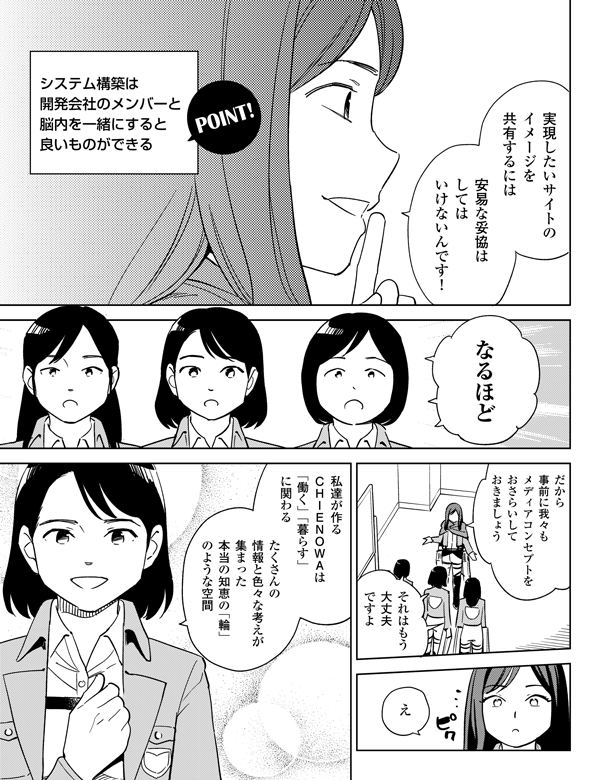 
え







たくさんの
情報と色々な考えが
集まった
本当の知恵の「輪」
のような空間

安易な妥協は
しては
いけないんです！

それはもう
大丈夫ですよ


だから
事前に我々も
メディアコンセプトを
おさらいして
おきましょう

私達が作る　
ＣＨＩＥＮＯＷＡは
「働く」「暮らす」
に関わる


実現したいサイトの
イメージを
共有するには


システム構築は
開発会社のメンバーと
脳内を一緒にすると
良いものができる

なるほど
