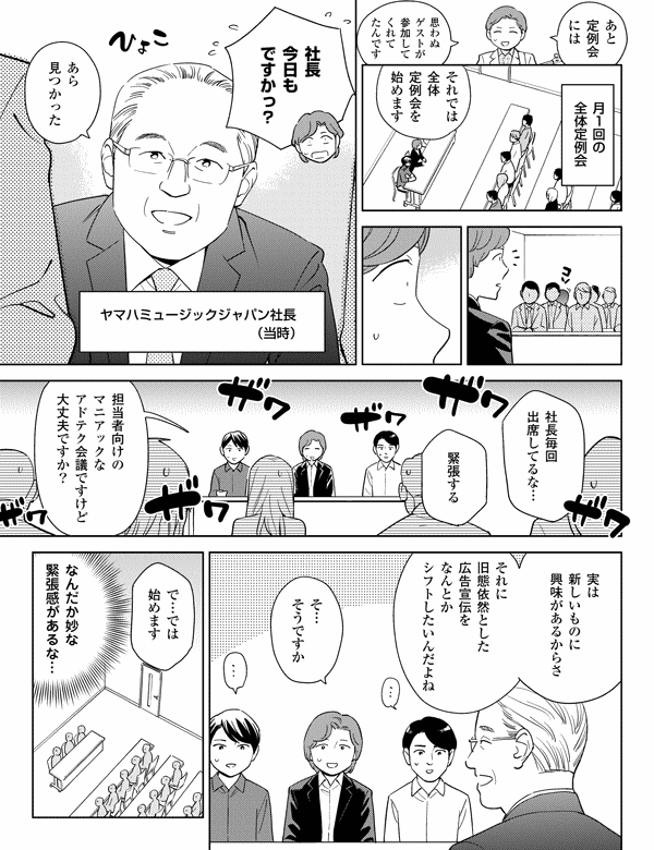 
あと
定例会
には

思わぬ
ゲストが
参加して
くれて
たんです

月1回の
全体定例会

それでは
全体
定例会を
始めます

社長
今日も
ですかっ？

ヤマハミュージックジャパン社長
（当時）

あら
見つかった

社長毎回
出席してるな…

緊張する

担当者向けの
マニアックな
アドテク会議ですけど
大丈夫ですか？

実は
新しいものに
興味があるからさ

それに
旧態依然とした
広告宣伝を
なんとか
シフトしたいんだよね

そ…
そうですか

で…では
始めます

なんだか妙な
緊張感があるな…
