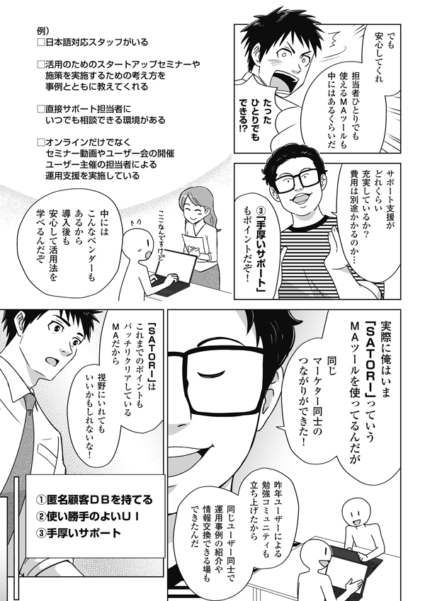 
でも安心してくれ
担当者ひとりでも
使えるMAツールも
中にはあるくらいだ
たった
ひとりでも
できる!?
サポート支援が
どれくらい
充実しているか？
費用は別途かかるのか…
③「手厚いサポート」
もポイントだぞ！
例）
□日本語対応スタッフがいる
□活用のためのスタートアップセミナーや
施策を実施するための考え方を
事例とともに教えてくれる
□直接サポート担当者に
いつでも相談できる環境がある
□オンラインだけでなく
セミナー動画やユーザー会の開催
ユーザー主催の担当者による
運用支援を実施している
中には
こんなベンダーも
あるから
安心して活用法を
学べるんだぞ
実際に俺はいま
「SATORI」っていう
MAツールを使ってるんだが
同じ
マーケター同士の
つながりができた！
去年ユーザーによる
勉強コミュニティも
立ち上げたから
同じユーザー同士で
運用事例の紹介や
情報交換できる場も
できたんだ
「SATORI」は
これまでのポイントも
バッチリクリアしている
MAだから
視野にいれても
いいかもしれないな！
①匿名顧客DBを持てる
②使い勝手のよいUI
③手厚いサポート
