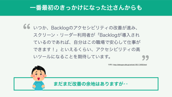 スライド：辻勝利さん「いつか、Backlogのアクセシビリティの改善が進み、スクリーンリーダー利用者が『Backlogが導入されているのであれば、自分はこの職場で安心して仕事ができます！』といえるくらい、アクセシビリティの高いツールになることを期待しています。」