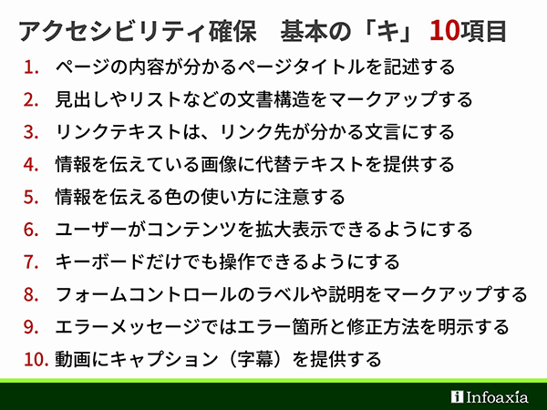 【アクセシビリティ確保 基本の「キ」10項目】
1. ページの内容が分かるページタイトルを記述する
2. 見出しやリストなどの文書構造をマークアップする
3. リンクテキストは、リンク先が分かる文言にする
4. 情報を伝えている画像に代替テキストを提供する
5. 情報を伝える色の使い方に注意する
6. ユーザーがコンテンツを拡大表示できるようにする
7. キーボードだけでも操作できるようにする
8. フォームコントロールのラベルや説明をマークアップする
9. エラーメッセージではエラー箇所と修正方法を明示する
10. 動画にキャプション（字幕）を提供する