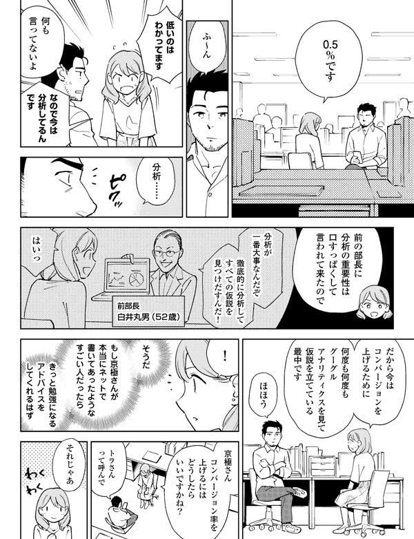 0.5％ですふ～ん低いのはわかってます何も言ってないよなので今は分析してるんです分析……前の部長に分析の重要性は口すっぱくして言われて来たので分析が一番大事なんだぞ徹底的に分析してすべての仮説を見つけだすんだ！前部長白井丸男（52歳）はいっだから今はコンバージョンを上げるために何度も何度もグーグルアナリティクスを見て仮説を立てている最中ですほほう！そうだもし京極さんが本当にネットで書いてあったようなすごい人だったらきっと勉強になるアドバイスをしてくれるはず京極さんコンバージョン率を上げるにはどうしたらいいですかね？トラさんって呼んでそれじゃあ