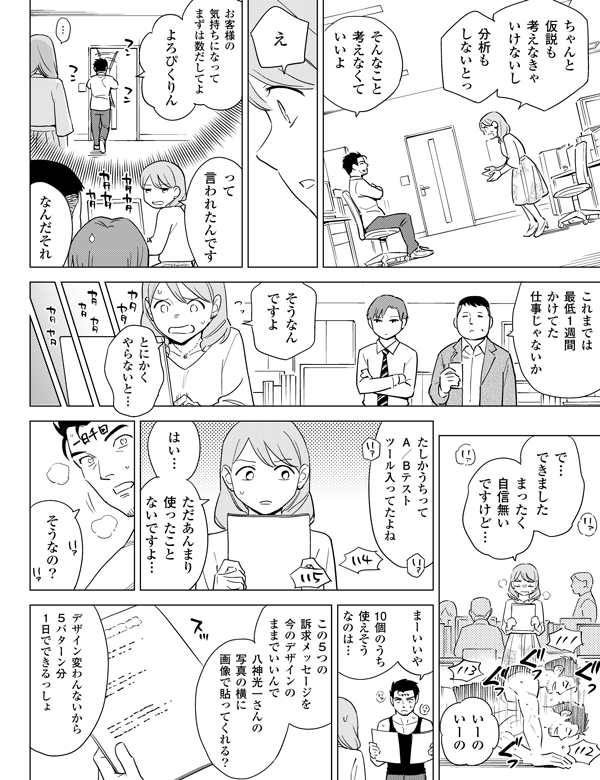 ちゃんと仮説も考えなきゃいけないし分析もしないとっそんなこと考えなくていいよえお客様の気持ちになってまずは数だしてよよろぴくりんって言われたんですなんだそれこれまでは最低１週間かけてた仕事じゃないかそうなんですよとにかくやらないと…で…できましたまったく自信無いですけど…いーのいーのたしかうちってA／Bテストツール入ってたよねはい…ただあんまり使ったことないですよ…そうなの？まーいいやじゃあ…10個のうち使えそうなのは…この5つの訴求メッセージを今のデザインのままでいいんで八神光一さんの写真の横に画像で貼ってくれる？デザイン変わんないから5パターン分1日でできるっしょ