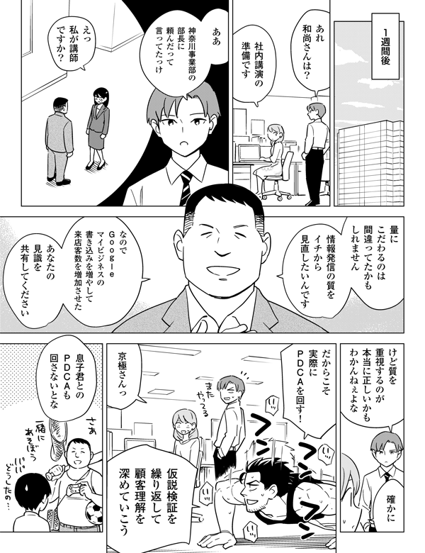 1週間後あれ和尚さんは？社内講演の準備ですああ神奈川事業部の部長に頼んだって言ってたっけえっ私が講師ですか？量にこだわるのは間違ってたかもしれません情報発信の質をイチから見直したいんですなのでＧｏｏｇｌｅマイビジネスの書き込みを増やして来店客数を増加させたあなたの見識を共有してくださいけど質を重視するのが本当に正しいかもわかんねぇよな確かにだからこそ実際にＰＤＣＡを回す！京極さんっ仮説検証を繰り返して顧客理解を深めていこう息子君とのＰＤＣＡも回さないとな