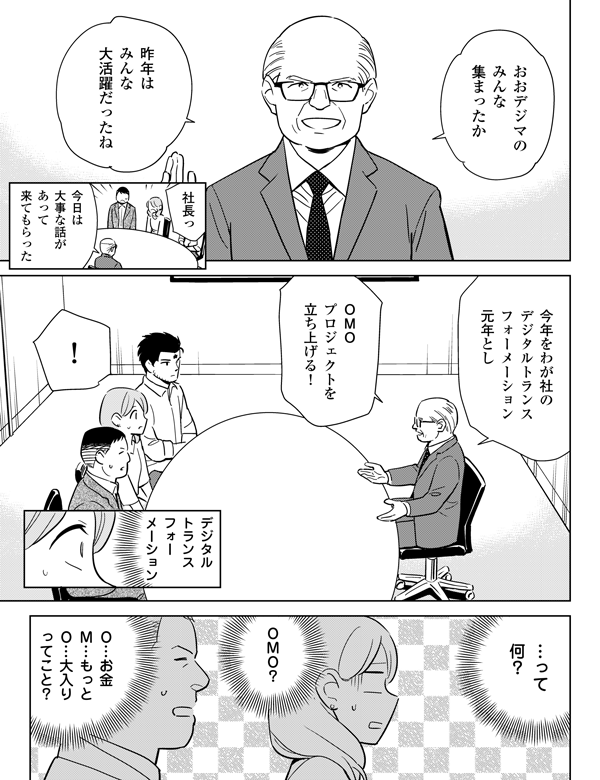 おおデジマのみんな集まったか昨年はみんな大活躍だったね社長っ今日は大事な話があって来てもらった今年をわが社のデジタルトランスフォーメーション元年としＯＭＯプロジェクトを立ち上げる！！デジタルトランスフォーメーションって何？ＯＭＯ？Ｏ…お金Ｍ…もっとＯ…大入りってこと？