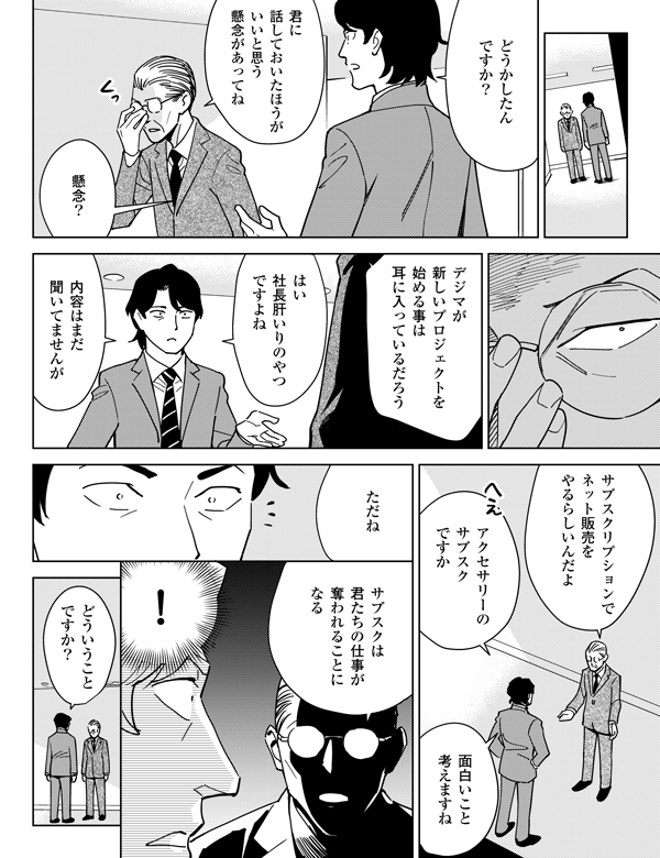 どうかしたんですか？君に話しておいたほうがいいと思う懸念があってね懸念？デジマが新しいプロジェクトを始める事は耳に入っているだろうはい社長肝いりのやつですよね内容はまだ聞いてませんがサブスクリプションでネット販売をやるらしいんだよアクセサリーのサブスクですか面白いこと考えますねただねサブスクは君たちの仕事が奪われることになる！どういうことですか？