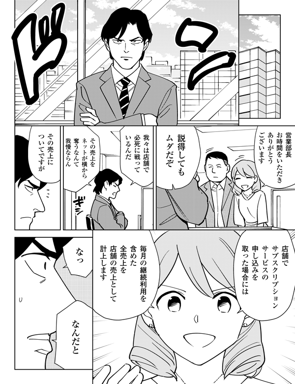 営業部長お時間をいただきありがとうございます説得してもムダだぞ我々は店舗で必死に戦っているんだその売上をネットが横から奪うなんて我慢ならんその売上についてですが店舗でサブスクリプションサービスの申し込みを取った場合には毎月の継続利用を含めた全売上を店舗の売上として計上しますなっなんだと