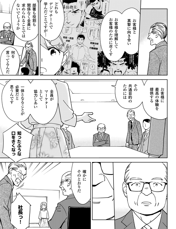 お客様と真摯に向き合い　お客様を理解して　お客様のために尽くすどれもデジマチームで　学んだことですが…部署も役割も関係なく全員に求められることではないでしょうか何を言ってるんだお客様に　最高の体験を提供するその共通目的のためには全員がマーケターとして協力しあい一体となることが必要だと思うんです知ったふうな口をきくなっ確かにそのとおりだ社長っ！