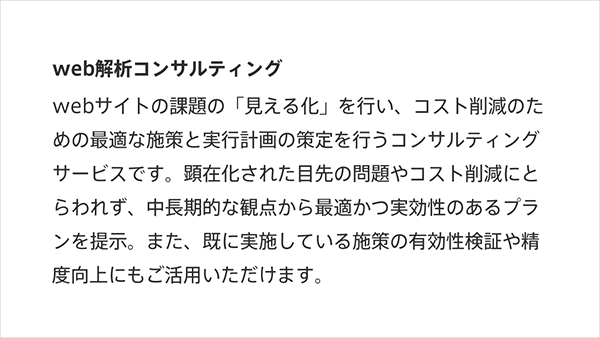 図：Web解析コンサルティングWebサイトの課題の「見える化」を行い、コスト削減のための最適な施策と実行計画の策定を行うコンサルティングサ^ビスです。顕在化された目先の問題やコスト削減にとらわれず、中長期的な観点から最適かつ実効性のあるプランを提示。またすでに実施している施策の有効性検証や精度向上にもご活用いただけます。