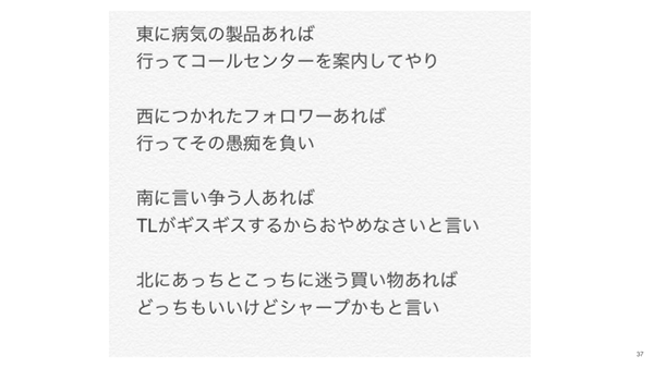 東に病気の製品があれば行ってコールセンターを案内してやり、西につかれたフォロワーあれば、行ってその愚痴を負い、南に言い争う人がいればTLがギスギスするからおやめなさいと言い、北にあっちこっちに迷う買い物があればどっちでもいいけどシャープかもと言い